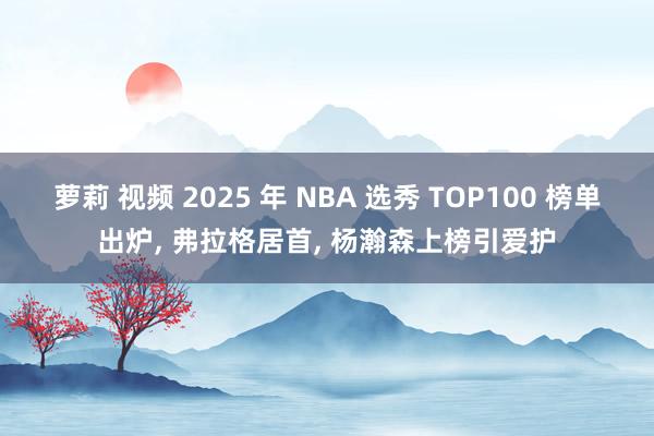 萝莉 视频 2025 年 NBA 选秀 TOP100 榜单出炉， 弗拉格居首， 杨瀚森上榜引爱护