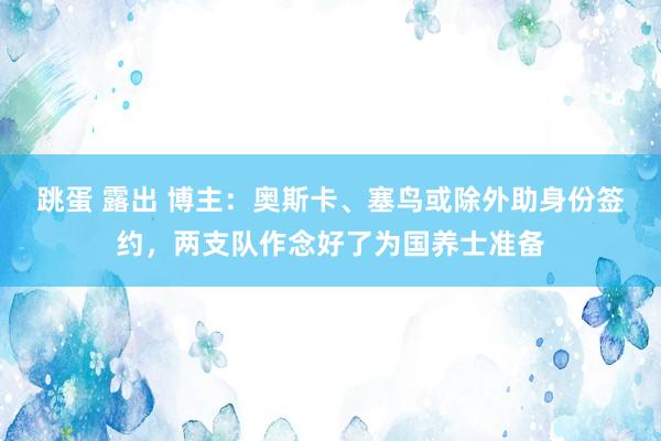 跳蛋 露出 博主：奥斯卡、塞鸟或除外助身份签约，两支队作念好了为国养士准备