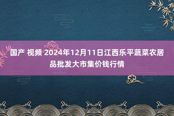 国产 视频 2024年12月11日江西乐平蔬菜农居品批发大市集价钱行情