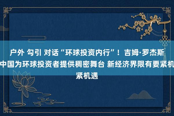 户外 勾引 对话“环球投资内行”！吉姆·罗杰斯：中国为环球投资者提供稠密舞台 新经济界限有要紧机遇