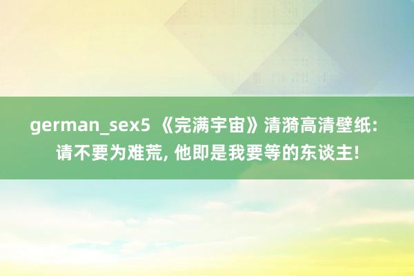 german_sex5 《完满宇宙》清漪高清壁纸: 请不要为难荒， 他即是我要等的东谈主!