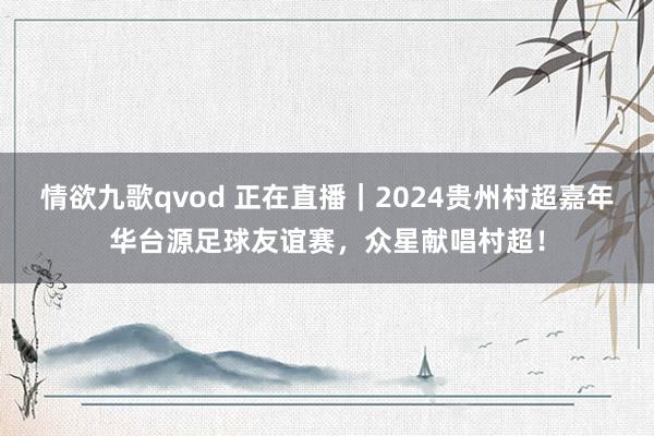 情欲九歌qvod 正在直播｜2024贵州村超嘉年华台源足球友谊赛，众星献唱村超！