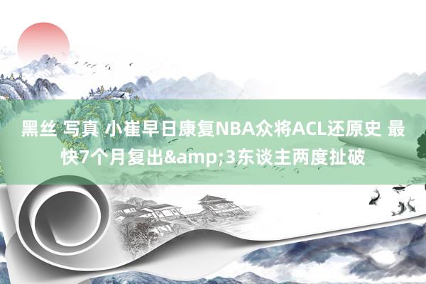 黑丝 写真 小崔早日康复NBA众将ACL还原史 最快7个月复出&3东谈主两度扯破