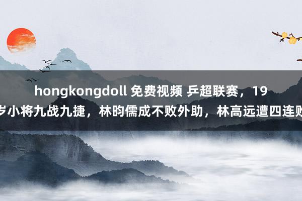 hongkongdoll 免费视频 乒超联赛，19岁小将九战九捷，林昀儒成不败外助，林高远遭四连败