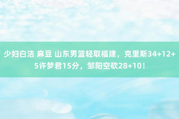 少妇白洁 麻豆 山东男篮轻取福建，克里斯34+12+5许梦君15分，邹阳空砍28+10！