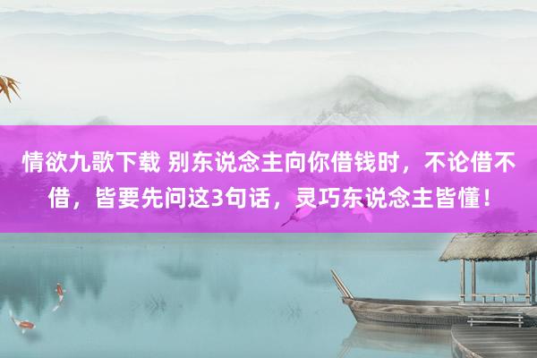 情欲九歌下载 别东说念主向你借钱时，不论借不借，皆要先问这3句话，灵巧东说念主皆懂！