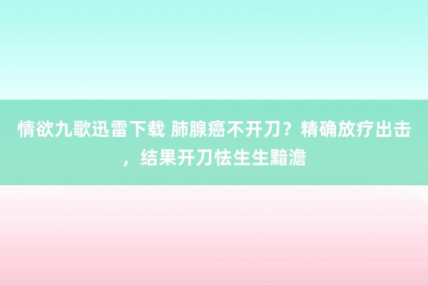 情欲九歌迅雷下载 肺腺癌不开刀？精确放疗出击，结果开刀怯生生黯澹