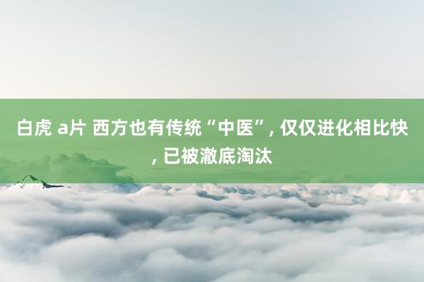 白虎 a片 西方也有传统“中医”， 仅仅进化相比快， 已被澈底淘汰