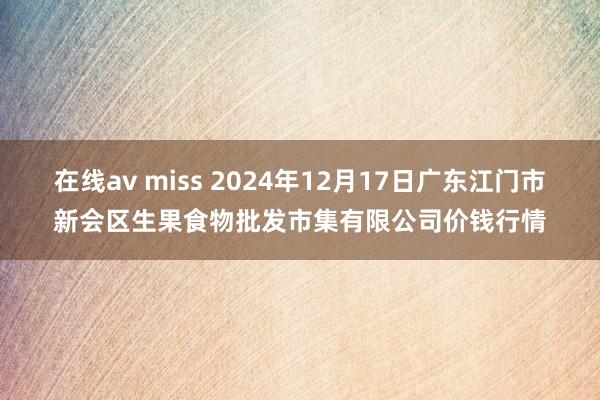 在线av miss 2024年12月17日广东江门市新会区生果食物批发市集有限公司价钱行情