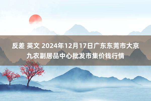 反差 英文 2024年12月17日广东东莞市大京九农副居品中心批发市集价钱行情