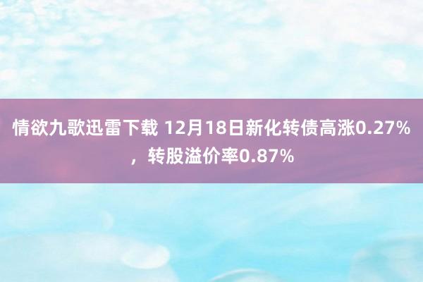 情欲九歌迅雷下载 12月18日新化转债高涨0.27%，转股溢价率0.87%