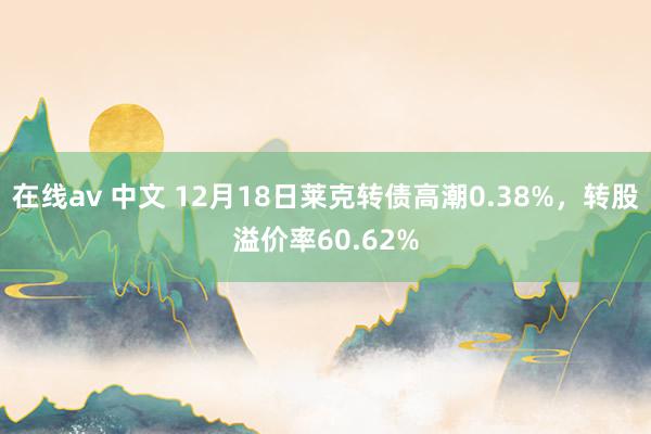 在线av 中文 12月18日莱克转债高潮0.38%，转股溢价率60.62%