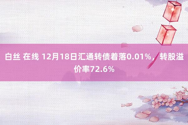 白丝 在线 12月18日汇通转债着落0.01%，转股溢价率72.6%