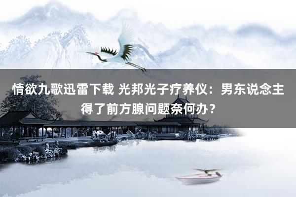 情欲九歌迅雷下载 光邦光子疗养仪：男东说念主得了前方腺问题奈何办？