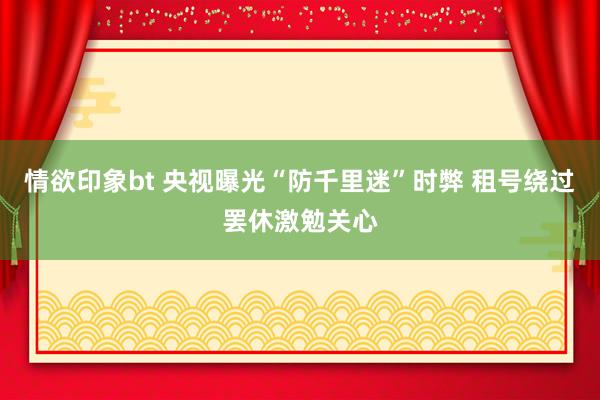 情欲印象bt 央视曝光“防千里迷”时弊 租号绕过罢休激勉关心