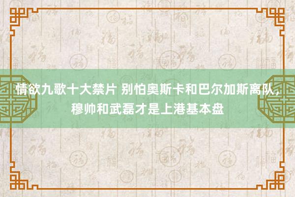 情欲九歌十大禁片 别怕奥斯卡和巴尔加斯离队，穆帅和武磊才是上港基本盘