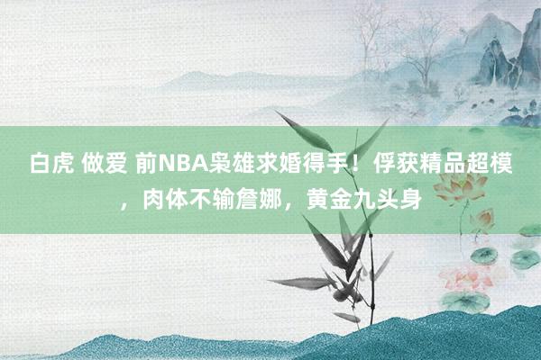 白虎 做爱 前NBA枭雄求婚得手！俘获精品超模，肉体不输詹娜，黄金九头身