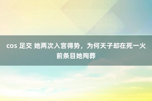 cos 足交 她两次入宫得势，为何天子却在死一火前条目她殉葬