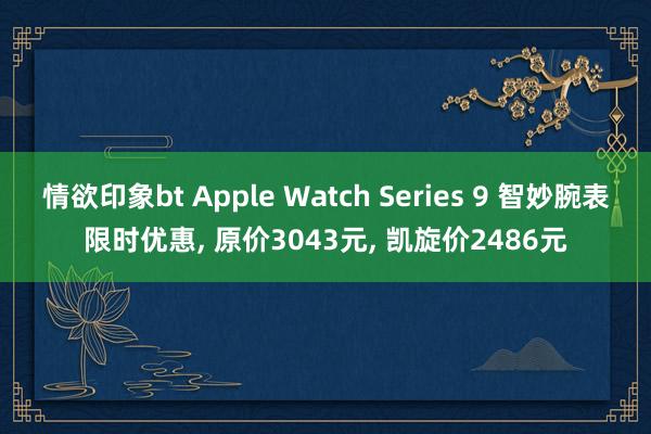 情欲印象bt Apple Watch Series 9 智妙腕表限时优惠， 原价3043元， 凯旋价2486元