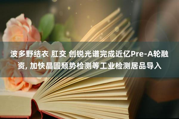 波多野结衣 肛交 创锐光谱完成近亿Pre-A轮融资， 加快晶圆颓势检测等工业检测居品导入