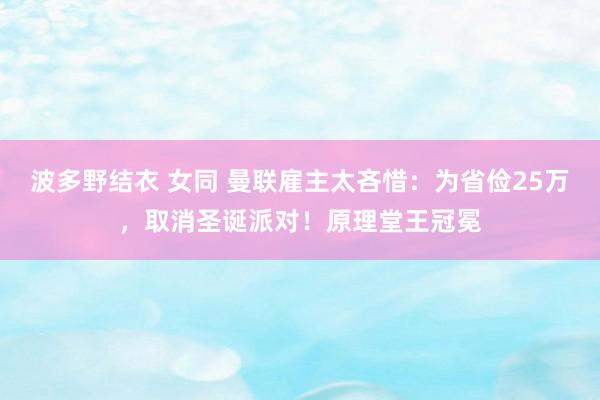 波多野结衣 女同 曼联雇主太吝惜：为省俭25万，取消圣诞派对！原理堂王冠冕