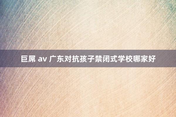 巨屌 av 广东对抗孩子禁闭式学校哪家好