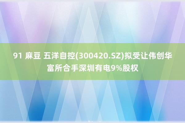 91 麻豆 五洋自控(300420.SZ)拟受让伟创华富所合手深圳有电9%股权