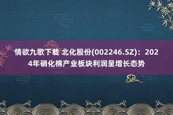 情欲九歌下载 北化股份(002246.SZ)：2024年硝化棉产业板块利润呈增长态势