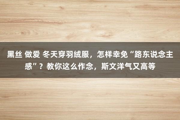 黑丝 做爱 冬天穿羽绒服，怎样幸免“路东说念主感”？教你这么作念，斯文洋气又高等