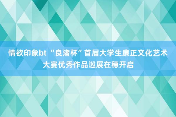 情欲印象bt “良渚杯”首届大学生廉正文化艺术大赛优秀作品巡展在穗开启