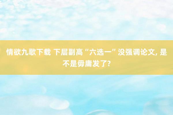 情欲九歌下载 下层副高“六选一”没强调论文， 是不是毋庸发了?