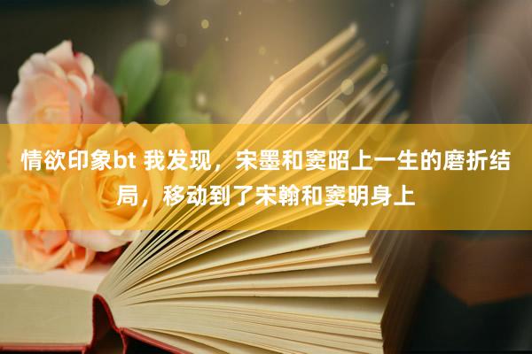 情欲印象bt 我发现，宋墨和窦昭上一生的磨折结局，移动到了宋翰和窦明身上