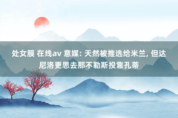 处女膜 在线av 意媒: 天然被推选给米兰， 但达尼洛更思去那不勒斯投靠孔蒂