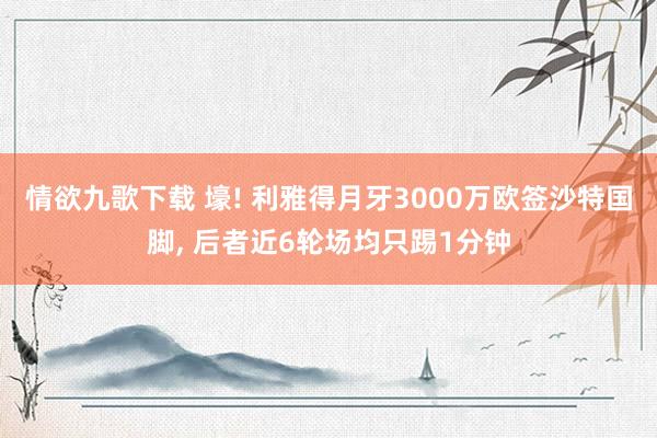 情欲九歌下载 壕! 利雅得月牙3000万欧签沙特国脚， 后者近6轮场均只踢1分钟