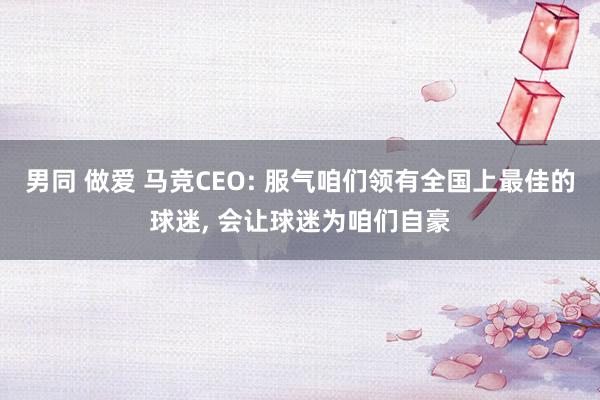 男同 做爱 马竞CEO: 服气咱们领有全国上最佳的球迷， 会让球迷为咱们自豪