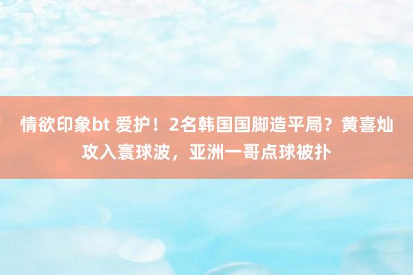 情欲印象bt 爱护！2名韩国国脚造平局？黄喜灿攻入寰球波，亚洲一哥点球被扑