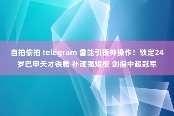 自拍偷拍 telegram 鲁能引援神操作！锁定24岁巴甲天才铁腰 补顽强短板 剑指中超冠军