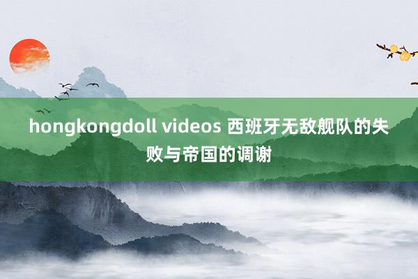 hongkongdoll videos 西班牙无敌舰队的失败与帝国的调谢