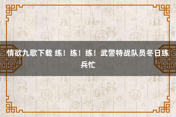 情欲九歌下载 练！练！练！武警特战队员冬日练兵忙