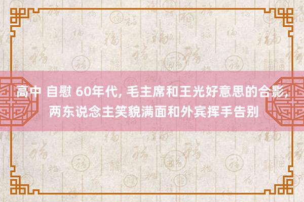 高中 自慰 60年代， 毛主席和王光好意思的合影， 两东说念主笑貌满面和外宾挥手告别