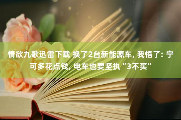 情欲九歌迅雷下载 换了2台新能源车， 我悟了: 宁可多花点钱， 电车也要坚执“3不买”