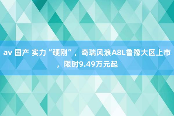 av 国产 实力“硬刚”，奇瑞风浪A8L鲁豫大区上市，限时9.49万元起