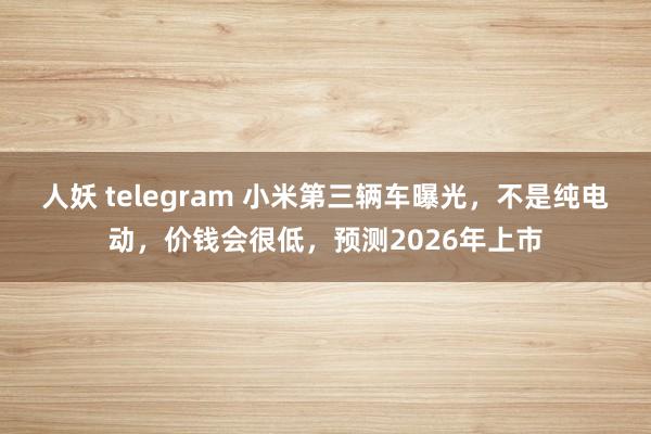 人妖 telegram 小米第三辆车曝光，不是纯电动，价钱会很低，预测2026年上市