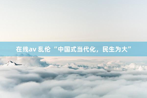 在线av 乱伦 “中国式当代化，民生为大”