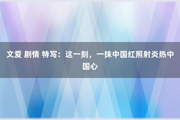 文爱 剧情 特写：这一刻，一抹中国红照射炎热中国心