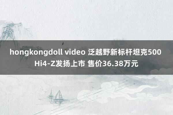 hongkongdoll video 泛越野新标杆坦克500 Hi4-Z发扬上市 售价36.38万元