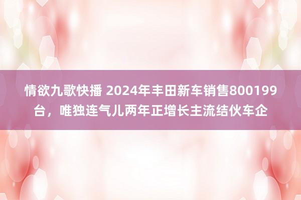 情欲九歌快播 2024年丰田新车销售800199台，唯独连气儿两年正增长主流结伙车企