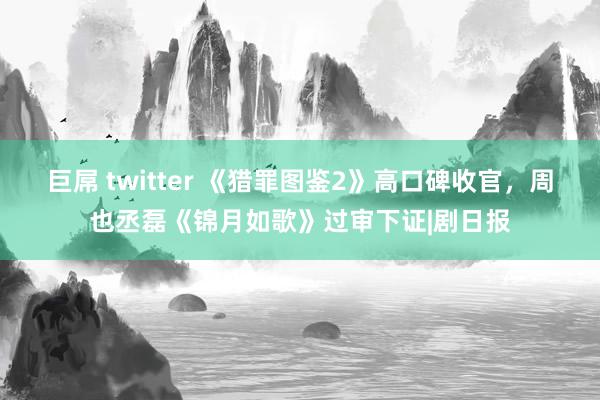 巨屌 twitter 《猎罪图鉴2》高口碑收官，周也丞磊《锦月如歌》过审下证|剧日报