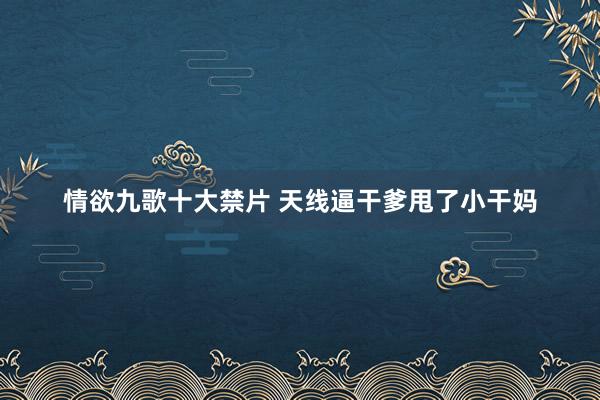 情欲九歌十大禁片 天线逼干爹甩了小干妈