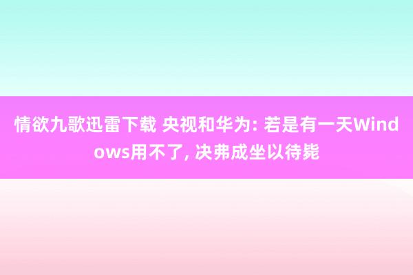 情欲九歌迅雷下载 央视和华为: 若是有一天Windows用不了， 决弗成坐以待毙